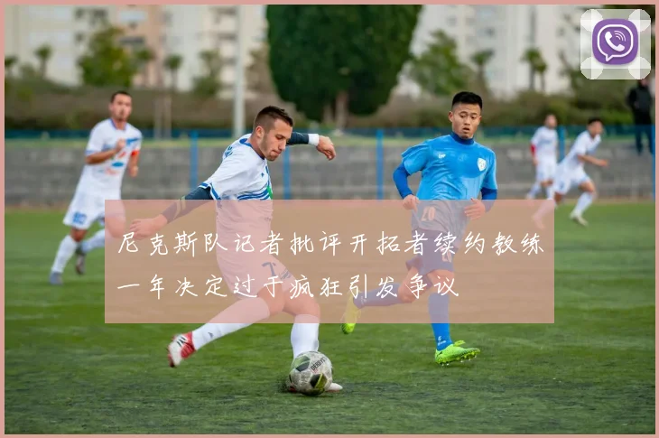 尼克斯队记者批评开拓者续约教练一年决定过于疯狂引发争议