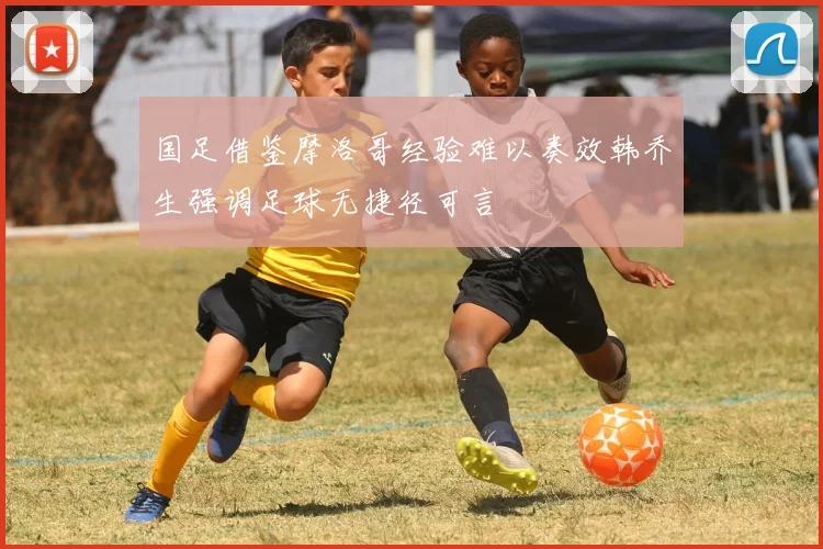 国足借鉴摩洛哥经验难以奏效韩乔生强调足球无捷径可言