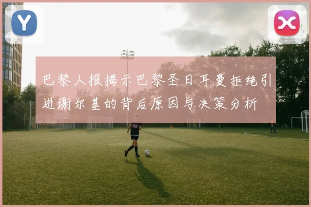 巴黎人报揭示巴黎圣日耳曼拒绝引进谢尔基的背后原因与决策分析
