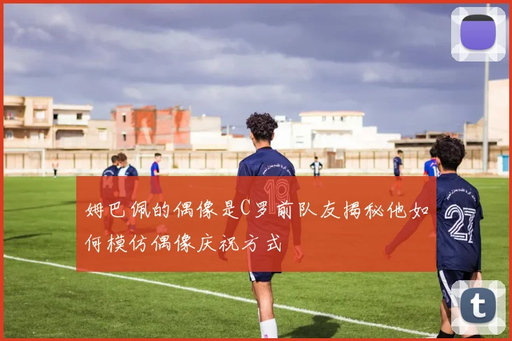 姆巴佩的偶像是C罗前队友揭秘他如何模仿偶像庆祝方式