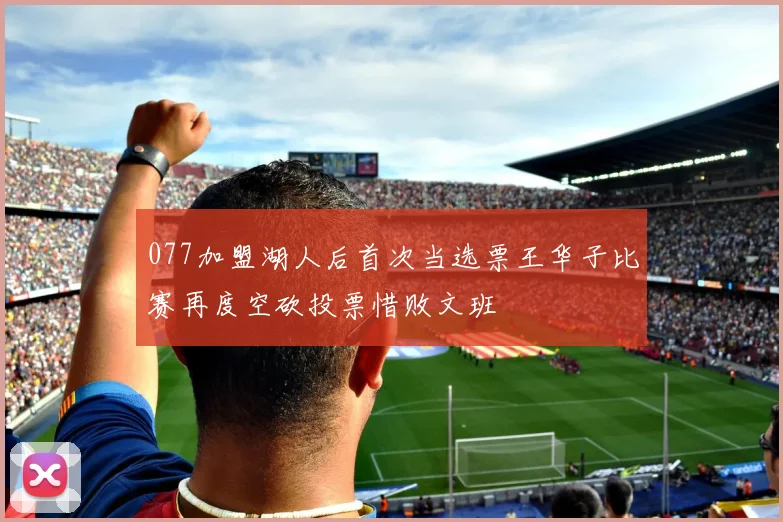 077加盟湖人后首次当选票王华子比赛再度空砍投票惜败文班