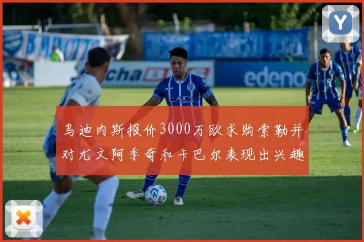 乌迪内斯报价3000万欧求购索勒并对尤文阿季奇和卡巴尔表现出兴趣