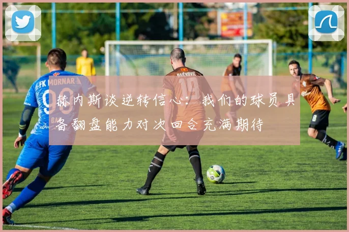 赫内斯谈逆转信心：我们的球员具备翻盘能力对次回合充满期待