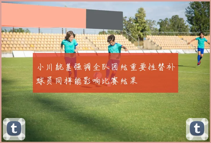 小川航基强调全队团结重要性替补球员同样能影响比赛结果