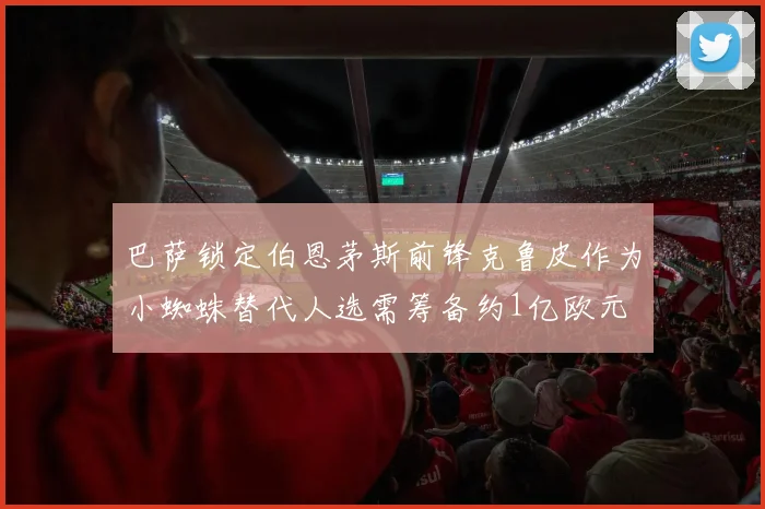 巴萨锁定伯恩茅斯前锋克鲁皮作为小蜘蛛替代人选需筹备约1亿欧元