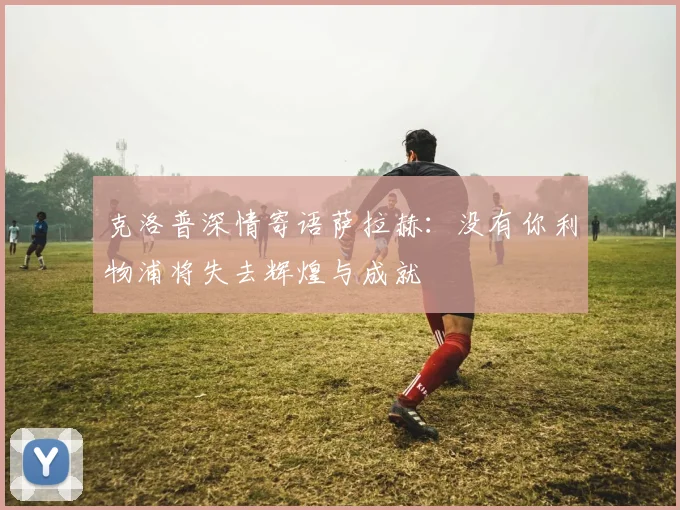 克洛普深情寄语萨拉赫：没有你利物浦将失去辉煌与成就