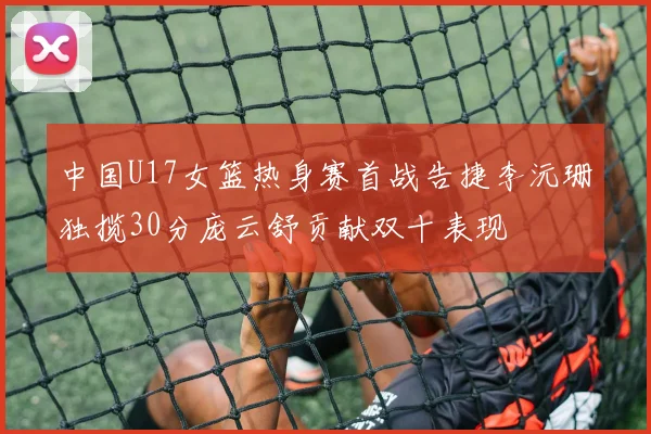 中国U17女篮热身赛首战告捷李沅珊独揽30分庞云舒贡献双十表现