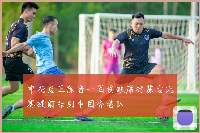 申花后卫陈晋一因伤缺席对蒙古比赛提前告别中国香港队