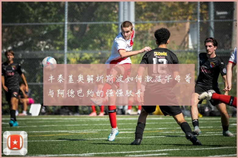 丰泰基奥解析斯波如何激活字母哥与阿德巴约的强强联手