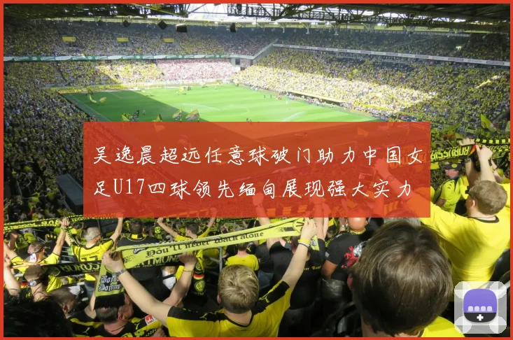 吴逸晨超远任意球破门助力中国女足U17四球领先缅甸展现强大实力