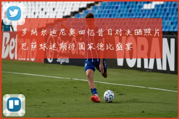 罗纳尔迪尼奥回忆昔日对决晒照片巴萨球迷期待国家德比盛宴