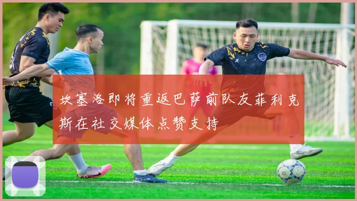 坎塞洛即将重返巴萨前队友菲利克斯在社交媒体点赞支持