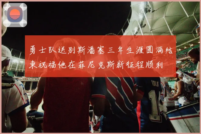 勇士队送别斯潘塞三年生涯圆满结束祝福他在菲尼克斯新征程顺利