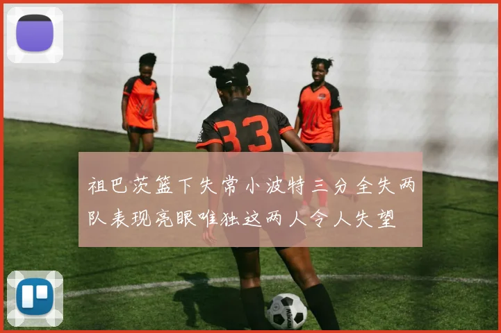 祖巴茨篮下失常小波特三分全失两队表现亮眼唯独这两人令人失望