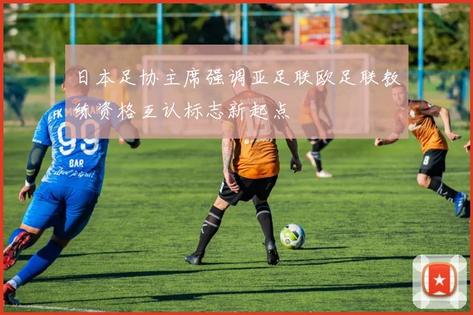 日本足协主席强调亚足联欧足联教练资格互认标志新起点
