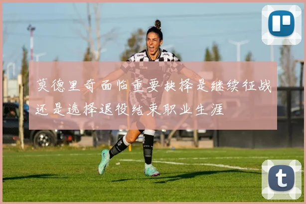 莫德里奇面临重要抉择是继续征战还是选择退役结束职业生涯