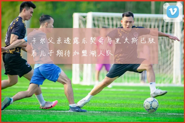 卡尔父亲透露东契奇与里夫斯已联系儿子期待加盟湖人队