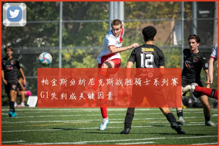 帕金斯分析尼克斯战胜骑士系列赛G1失利成关键因素