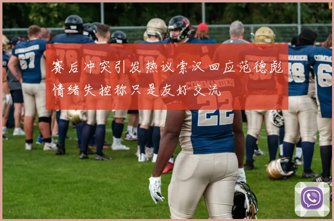 赛后冲突引发热议索汉回应范德彪情绪失控称只是友好交流