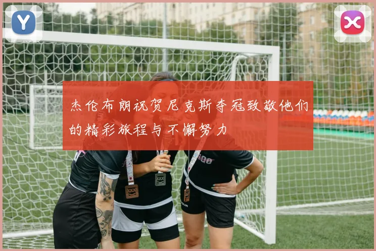 杰伦布朗祝贺尼克斯夺冠致敬他们的精彩旅程与不懈努力