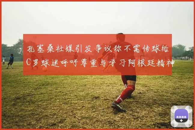 孔塞桑社媒引发争议称不需传球给C罗球迷呼吁尊重与学习阿根廷精神