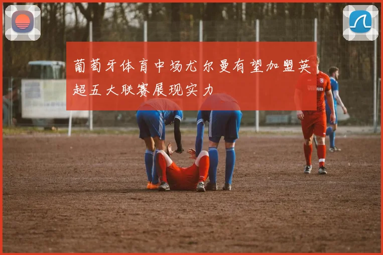 葡萄牙体育中场尤尔曼有望加盟英超五大联赛展现实力