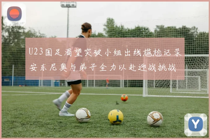U23国足渴望突破小组出线尴尬记录安东尼奥与弟子全力以赴迎战挑战