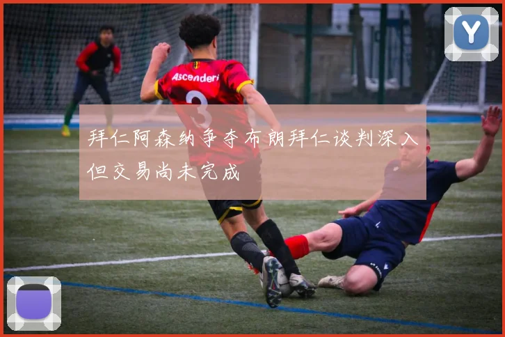 拜仁阿森纳争夺布朗拜仁谈判深入但交易尚未完成