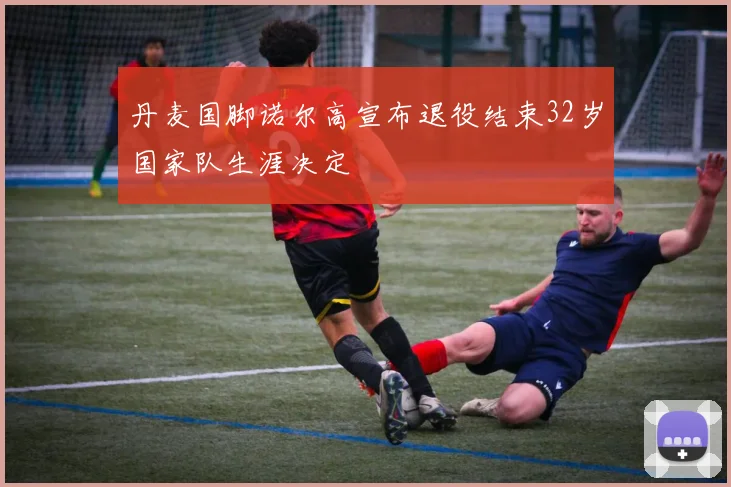 丹麦国脚诺尔高宣布退役结束32岁国家队生涯决定